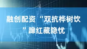 融创配资 “双抗桦树饮”蹿红藏隐忧