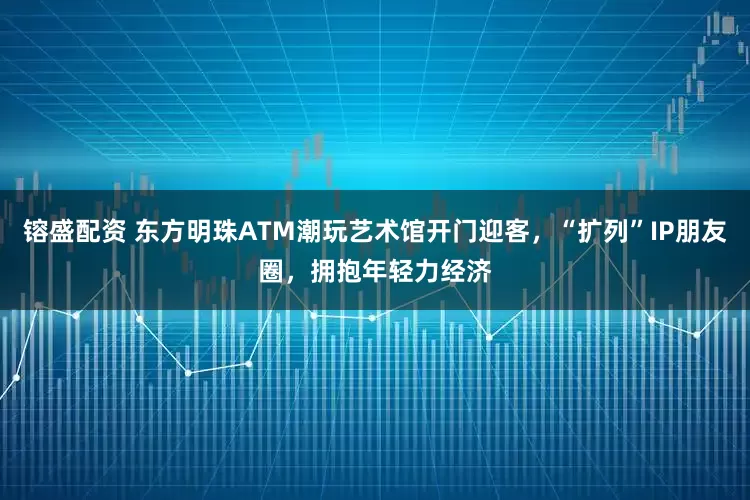 镕盛配资 东方明珠ATM潮玩艺术馆开门迎客，“扩列”IP朋友圈，拥抱年轻力经济
