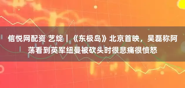 信悦网配资 艺绽｜《东极岛》北京首映，吴磊称阿荡看到英军纽曼被砍头时很悲痛很愤怒