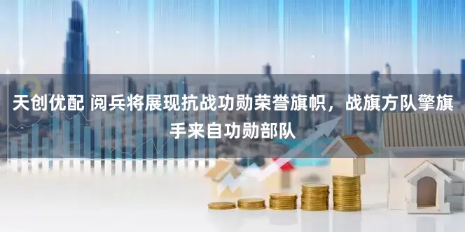 天创优配 阅兵将展现抗战功勋荣誉旗帜，战旗方队擎旗手来自功勋部队