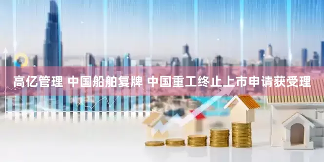高亿管理 中国船舶复牌 中国重工终止上市申请获受理