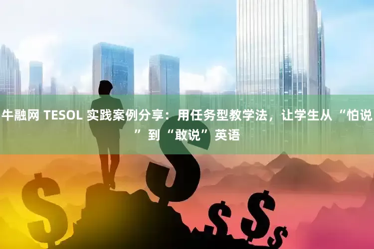 牛融网 TESOL 实践案例分享：用任务型教学法，让学生从 “怕说” 到 “敢说” 英语