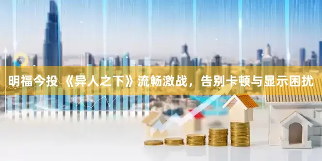 明福今投 《异人之下》流畅激战，告别卡顿与显示困扰