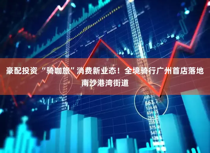 豪配投资 “骑咖旅”消费新业态！全境骑行广州首店落地南沙港湾街道