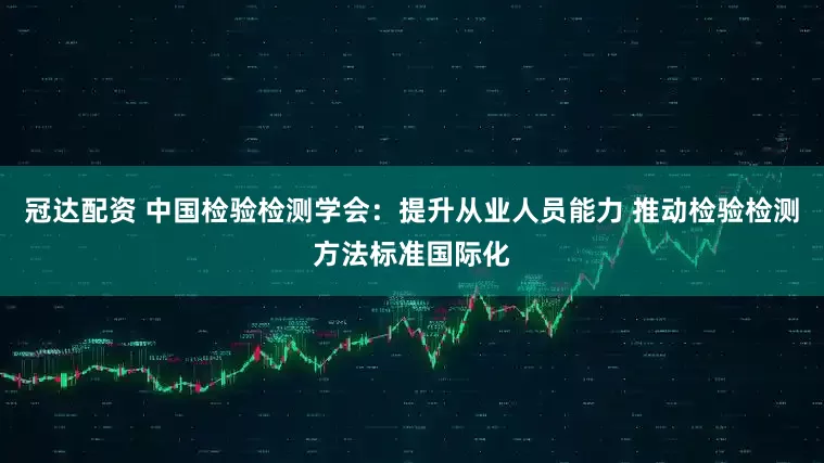 冠达配资 中国检验检测学会：提升从业人员能力 推动检验检测方法标准国际化