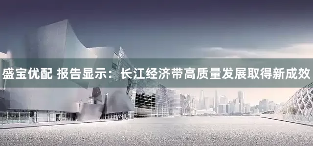 盛宝优配 报告显示：长江经济带高质量发展取得新成效