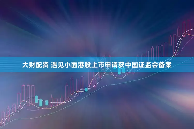 大财配资 遇见小面港股上市申请获中国证监会备案