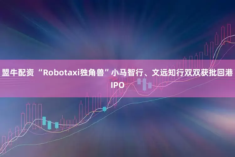 盟牛配资 “Robotaxi独角兽”小马智行、文远知行双双获批回港IPO