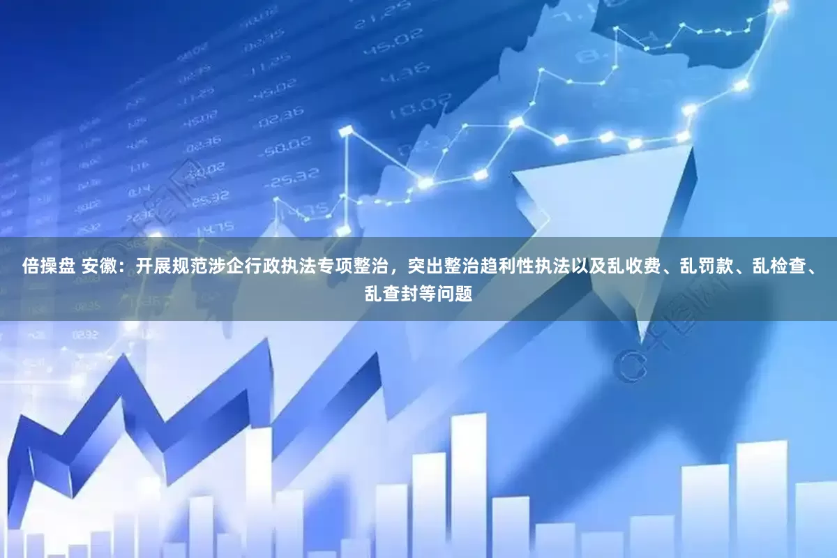倍操盘 安徽：开展规范涉企行政执法专项整治，突出整治趋利性执法以及乱收费、乱罚款、乱检查、乱查封等问题