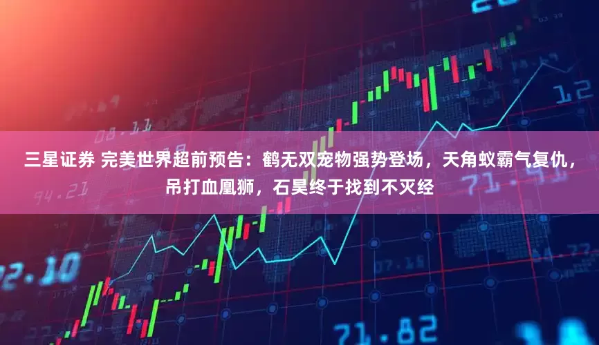 三星证券 完美世界超前预告：鹤无双宠物强势登场，天角蚁霸气复仇，吊打血凰狮，石昊终于找到不灭经