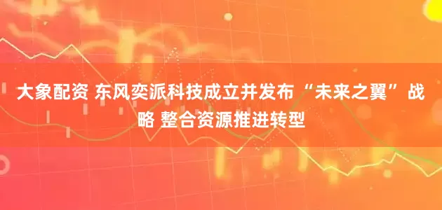 大象配资 东风奕派科技成立并发布 “未来之翼” 战略 整合资源推进转型